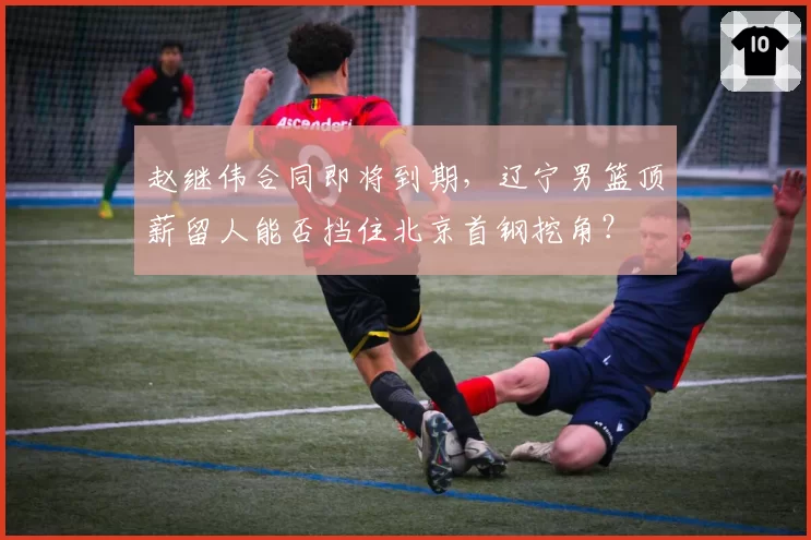 赵继伟合同即将到期，辽宁男篮顶薪留人能否挡住北京首钢挖角？