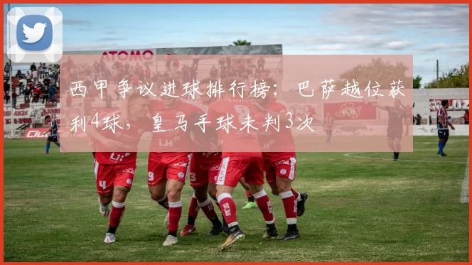 西甲争议进球排行榜：巴萨越位获利4球，皇马手球未判3次