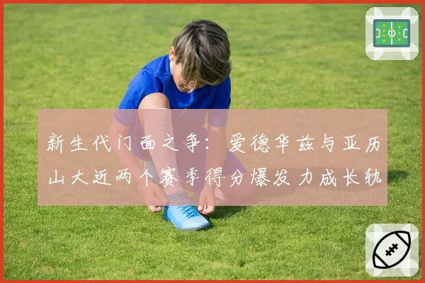 新生代门面之争:爱德华兹与亚历山大近两个赛季得分爆发力成长轨迹