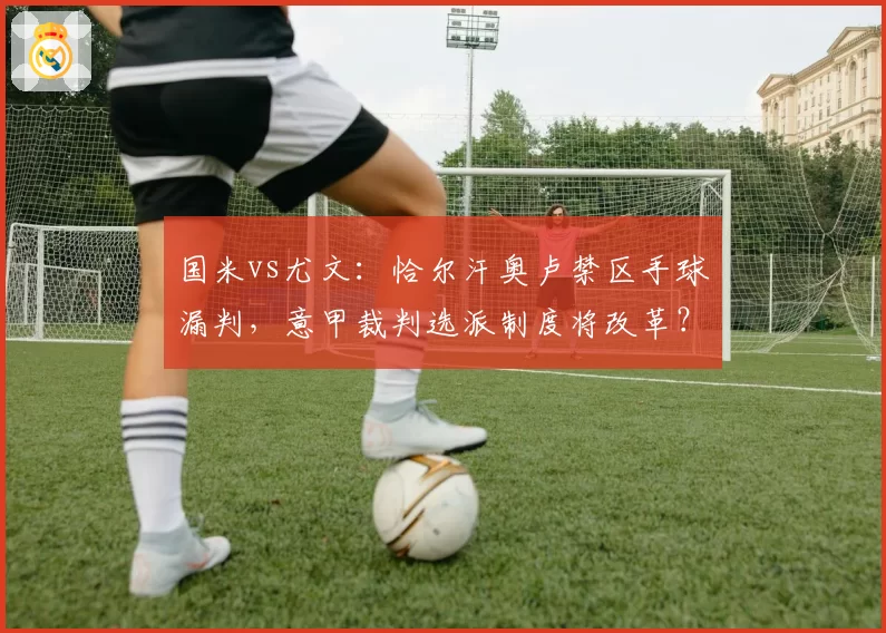 国米vs尤文：恰尔汗奥卢禁区手球漏判，意甲裁判选派制度将改革？