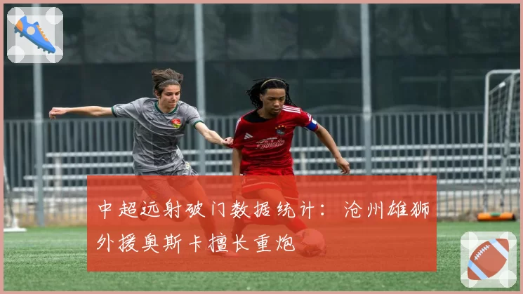 中超远射破门数据统计：沧州雄狮外援奥斯卡擅长重炮