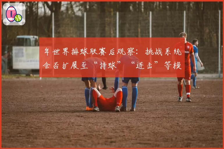 年世界排球联赛后观察：挑战系统会否扩展至“持球”“连击”等模糊判罚？