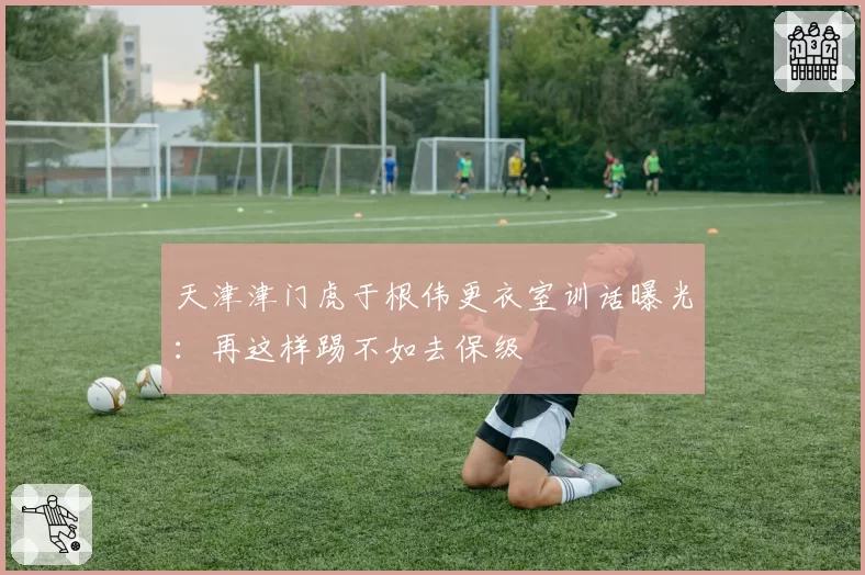 天津津门虎于根伟更衣室训话曝光：再这样踢不如去保级